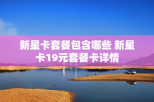 新星卡套餐包含哪些 新星卡19元套餐卡详情