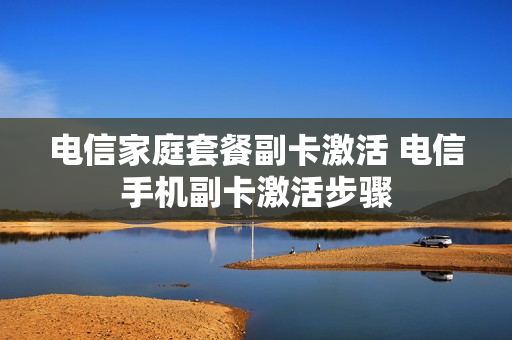 电信家庭套餐副卡激活 电信手机副卡激活步骤