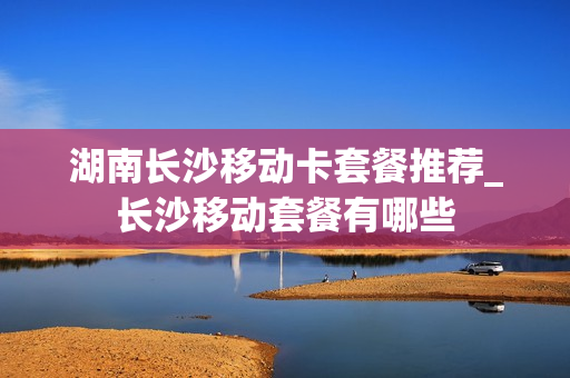 湖南长沙移动卡套餐推荐_长沙移动套餐有哪些