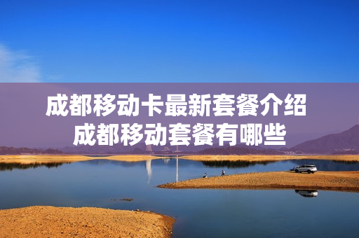 成都移动卡最新套餐介绍 成都移动套餐有哪些