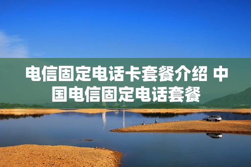 电信固定电话卡套餐介绍 中国电信固定电话套餐