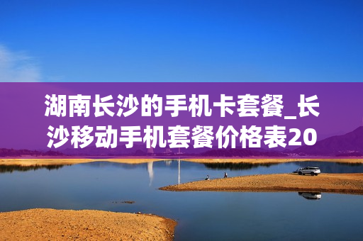 湖南长沙的手机卡套餐_长沙移动手机套餐价格表2020