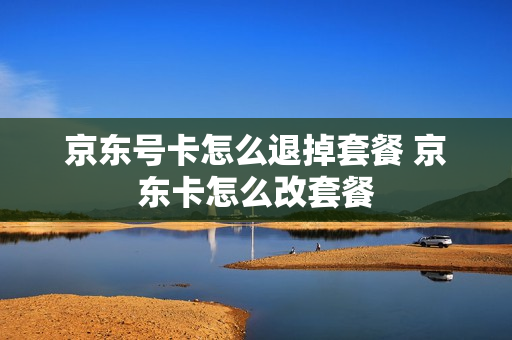 京东号卡怎么退掉套餐 京东卡怎么改套餐
