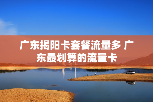 广东揭阳卡套餐流量多 广东最划算的流量卡
