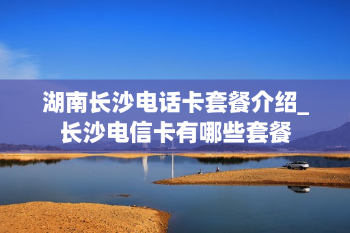 湖南长沙电话卡套餐介绍_长沙电信卡有哪些套餐