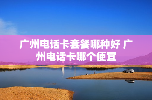 广州电话卡套餐哪种好 广州电话卡哪个便宜