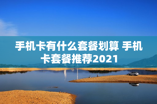 手机卡有什么套餐划算 手机卡套餐推荐2021
