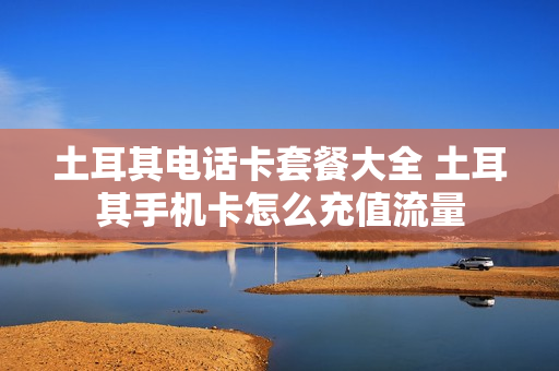 土耳其电话卡套餐大全 土耳其手机卡怎么充值流量