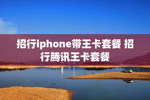 招行iphone带王卡套餐 招行腾讯王卡套餐