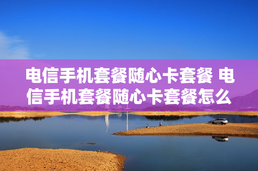 电信手机套餐随心卡套餐 电信手机套餐随心卡套餐怎么取消