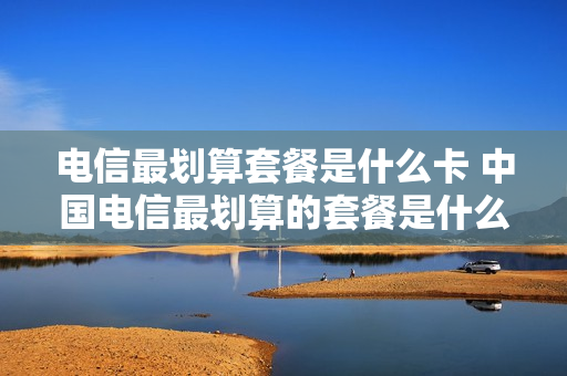 电信最划算套餐是什么卡 中国电信最划算的套餐是什么