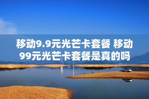 移动9.9元光芒卡套餐 移动99元光芒卡套餐是真的吗