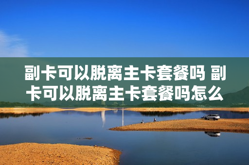 副卡可以脱离主卡套餐吗 副卡可以脱离主卡套餐吗怎么办