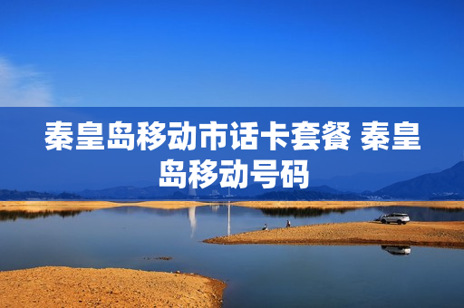 秦皇岛移动市话卡套餐 秦皇岛移动号码