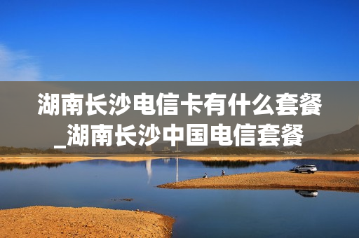 湖南长沙电信卡有什么套餐_湖南长沙中国电信套餐