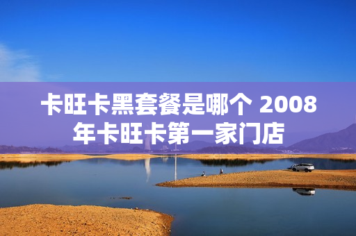 卡旺卡黑套餐是哪个 2008年卡旺卡第一家门店