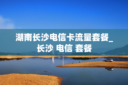 湖南长沙电信卡流量套餐_长沙 电信 套餐