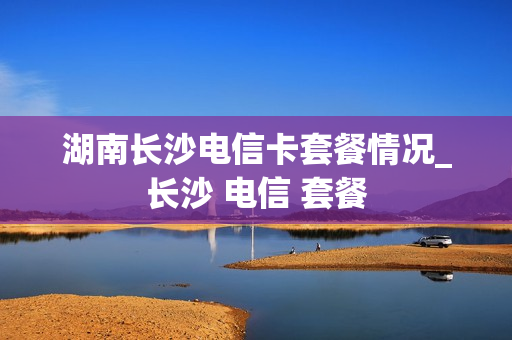 湖南长沙电信卡套餐情况_长沙 电信 套餐