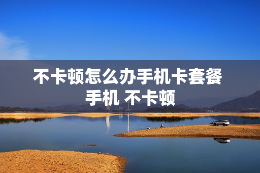 不卡顿怎么办手机卡套餐 手机 不卡顿