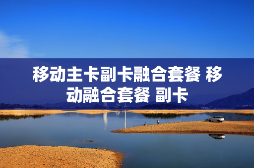 移动主卡副卡融合套餐 移动融合套餐 副卡