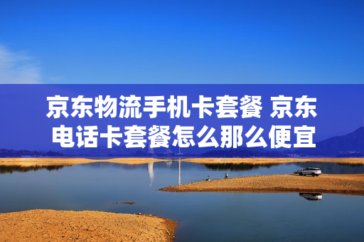 京东物流手机卡套餐 京东电话卡套餐怎么那么便宜
