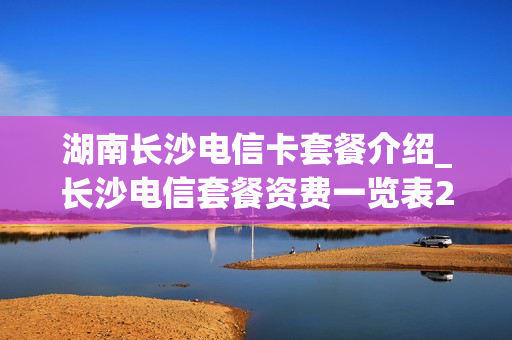 湖南长沙电信卡套餐介绍_长沙电信套餐资费一览表2021