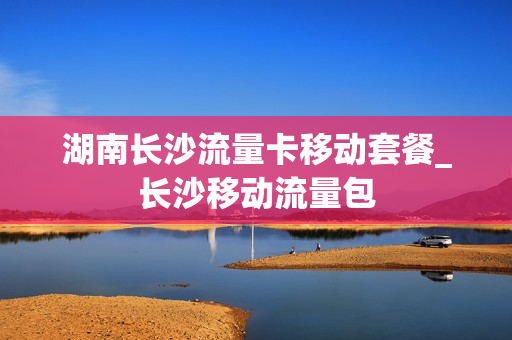 湖南长沙流量卡移动套餐_长沙移动流量包