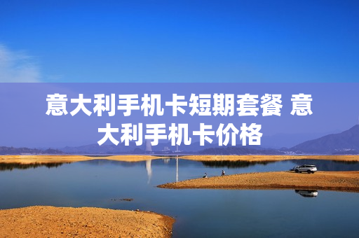 意大利手机卡短期套餐 意大利手机卡价格