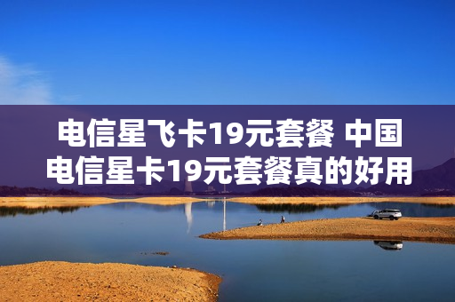 电信星飞卡19元套餐 中国电信星卡19元套餐真的好用吗