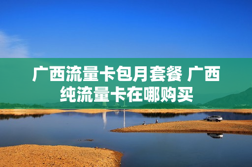 广西流量卡包月套餐 广西纯流量卡在哪购买