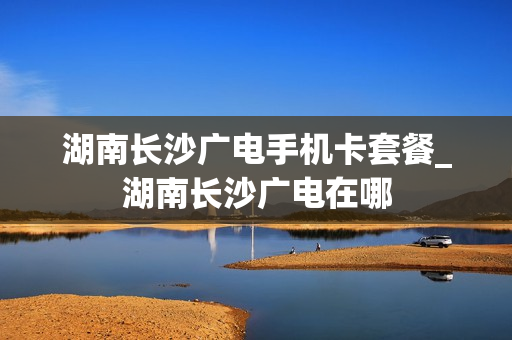 湖南长沙广电手机卡套餐_湖南长沙广电在哪