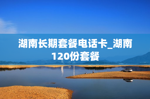 湖南长期套餐电话卡_湖南120份套餐