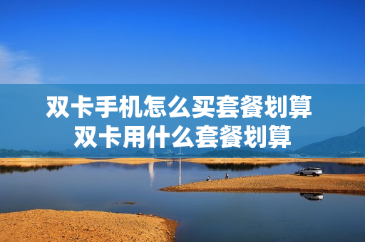 双卡手机怎么买套餐划算 双卡用什么套餐划算