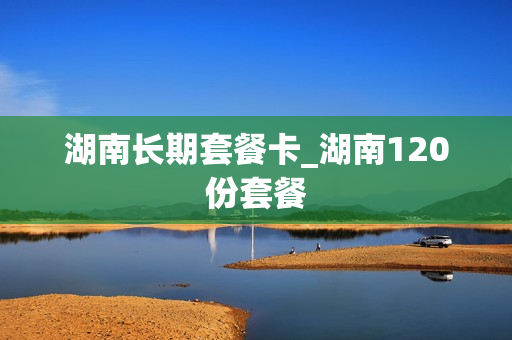 湖南长期套餐卡_湖南120份套餐