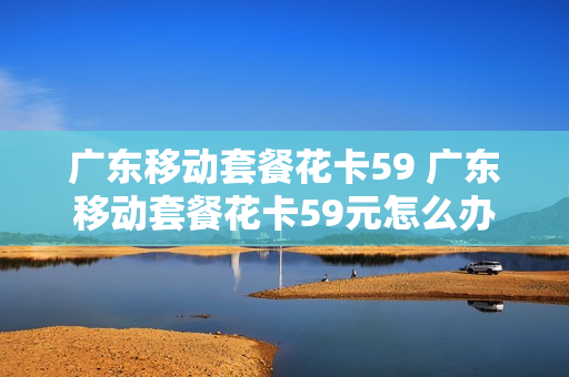 广东移动套餐花卡59 广东移动套餐花卡59元怎么办
