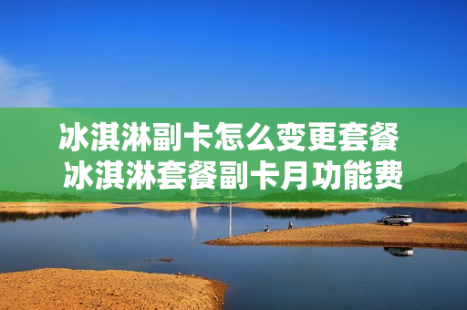 冰淇淋副卡怎么变更套餐 冰淇淋套餐副卡月功能费