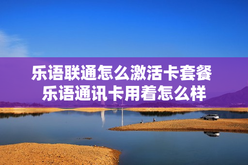 乐语联通怎么激活卡套餐 乐语通讯卡用着怎么样
