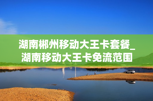 湖南郴州移动大王卡套餐_湖南移动大王卡免流范围