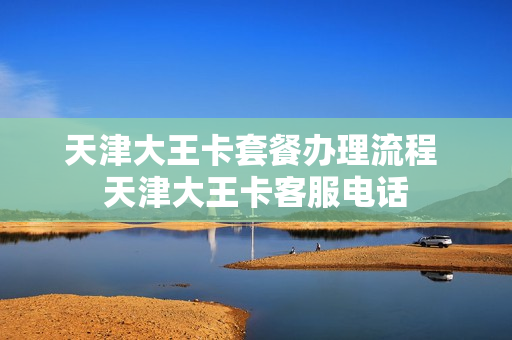 天津大王卡套餐办理流程 天津大王卡客服电话