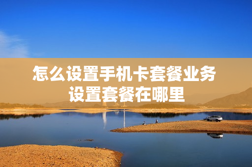 怎么设置手机卡套餐业务 设置套餐在哪里
