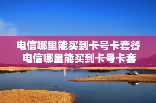 电信哪里能买到卡号卡套餐 电信哪里能买到卡号卡套餐呢