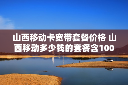 山西移动卡宽带套餐价格 山西移动多少钱的套餐含100m宽带权益