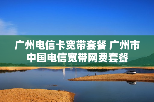 广州电信卡宽带套餐 广州市中国电信宽带网费套餐