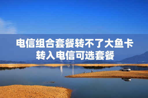 电信组合套餐转不了大鱼卡 转入电信可选套餐