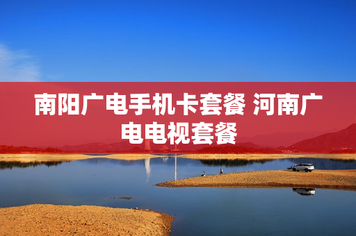 南阳广电手机卡套餐 河南广电电视套餐