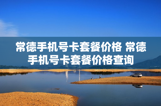 常德手机号卡套餐价格 常德手机号卡套餐价格查询