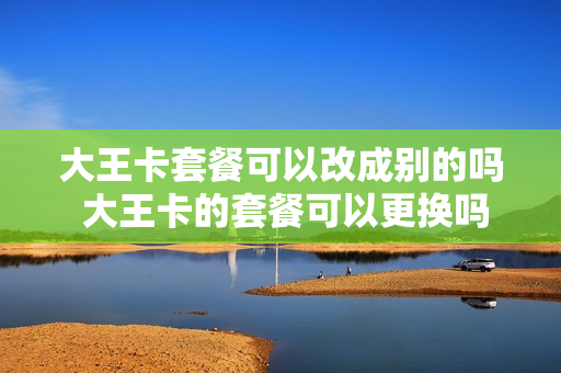 大王卡套餐可以改成别的吗 大王卡的套餐可以更换吗?