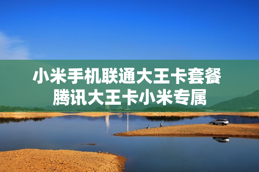 小米手机联通大王卡套餐 腾讯大王卡小米专属