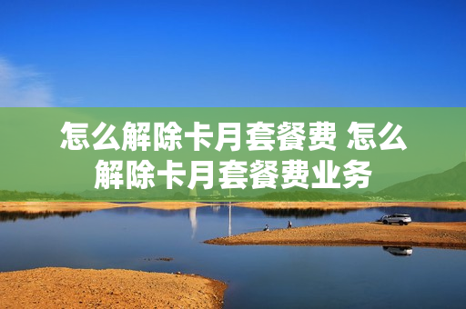 怎么解除卡月套餐费 怎么解除卡月套餐费业务