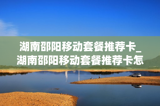 湖南邵阳移动套餐推荐卡_湖南邵阳移动套餐推荐卡怎么用